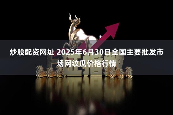 炒股配资网址 2025年6月30日全国主要批发市场网纹瓜价格行情