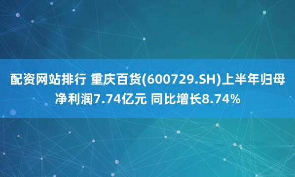 配资网站排行 重庆百货(600729.SH)上半年归母净利润7.74亿元 同比增长8.74%
