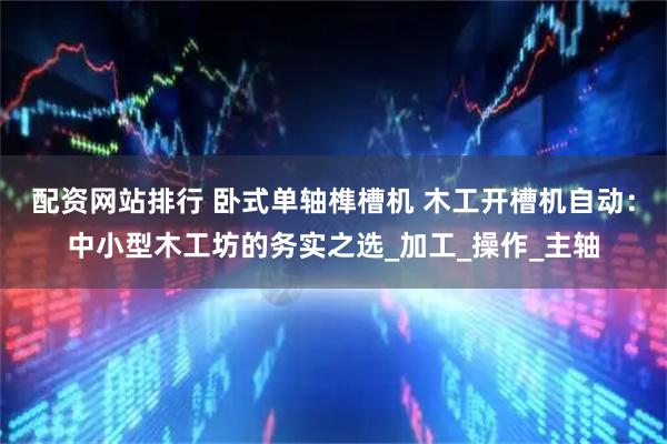配资网站排行 卧式单轴榫槽机 木工开槽机自动：中小型木工坊的务实之选_加工_操作_主轴
