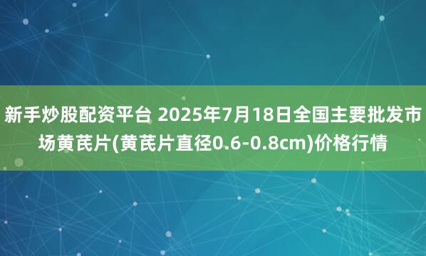 新手炒股配资平台 2025年7月18日全国主要批发市场黄芪片(黄芪片直径0.6-0.8cm)价格行情