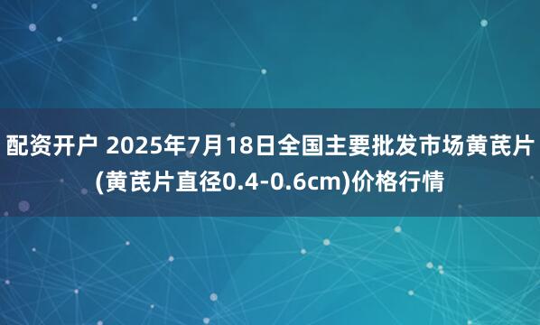 配资开户 2025年7月18日全国主要批发市场黄芪片(黄芪片直径0.4-0.6cm)价格行情