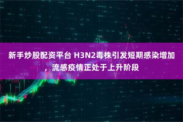 新手炒股配资平台 H3N2毒株引发短期感染增加，流感疫情正处于上升阶段