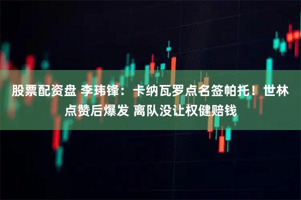 股票配资盘 李玮锋：卡纳瓦罗点名签帕托！世林点赞后爆发 离队没让权健赔钱