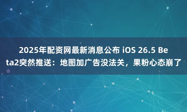 2025年配资网最新消息公布 iOS 26.5 Beta2突然推送：地图加广告没法关，果粉心态崩了