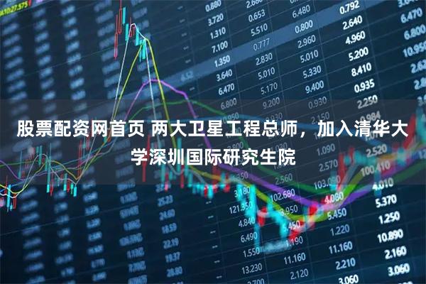股票配资网首页 两大卫星工程总师，加入清华大学深圳国际研究生院