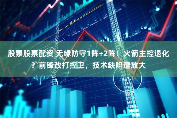 股票股票配资 无缘防守1阵+2阵!火箭主控退化?前锋改打控卫,技术缺陷遭放大
