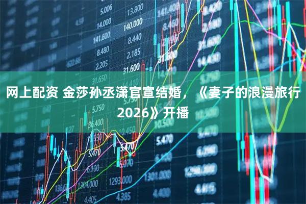 网上配资 金莎孙丞潇官宣结婚，《妻子的浪漫旅行2026》开播