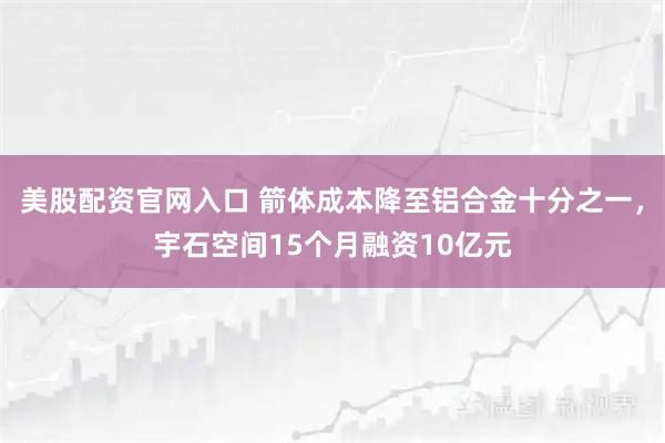 美股配资官网入口 箭体成本降至铝合金十分之一，宇石空间15个月融资10亿元
