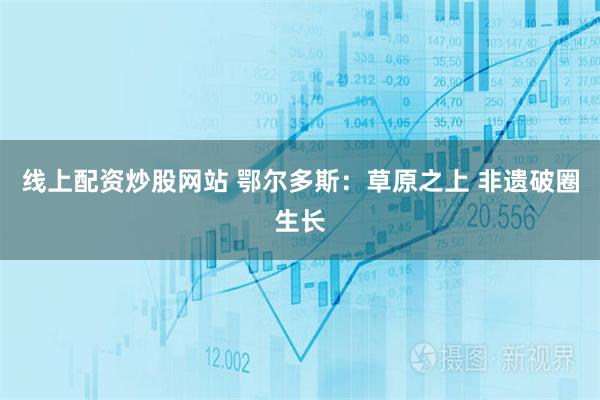 线上配资炒股网站 鄂尔多斯：草原之上 非遗破圈生长