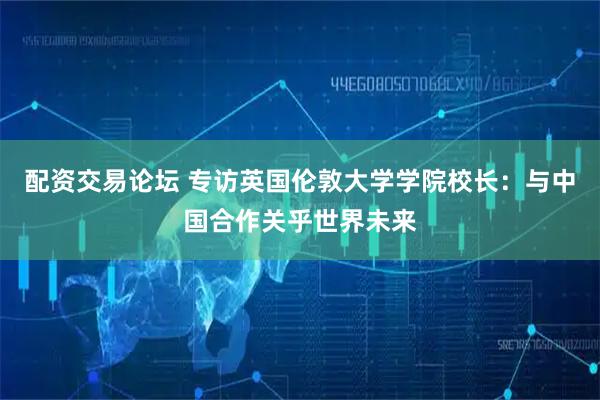 配资交易论坛 专访英国伦敦大学学院校长：与中国合作关乎世界未来